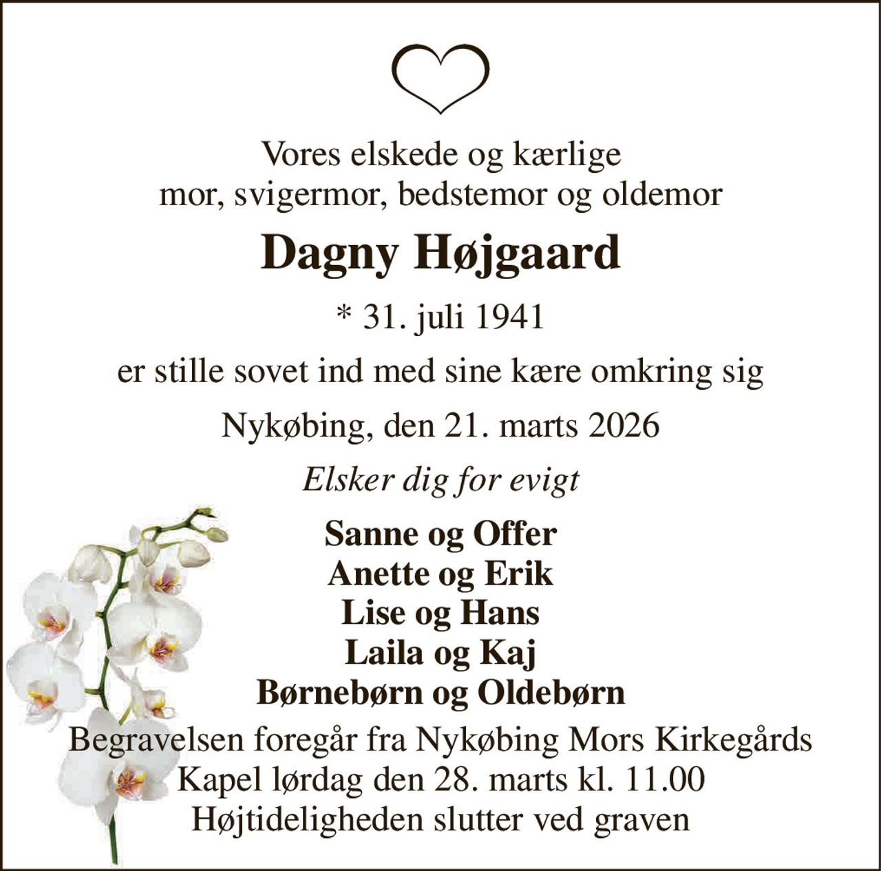 Vores elskede og kærlige mor, svigermor, bedstemor og oldemor 
Dagny Højgaard 
*​ 31. juli 1941 
er stille sovet ind med sine kære omkring sig 
Nykøbing, den 21. marts 2026 
Elsker dig for evigt 
Sanne og Offer Anette og Erik Lise og Hans Laila og Kaj Børnebørn og Oldebørn 
Begravelsen​ foregår fra Nykøbing Mors Kirkegårds​ Kapel lørdag den 28. marts​ kl. 11.00 Højtideligheden slutter ved graven