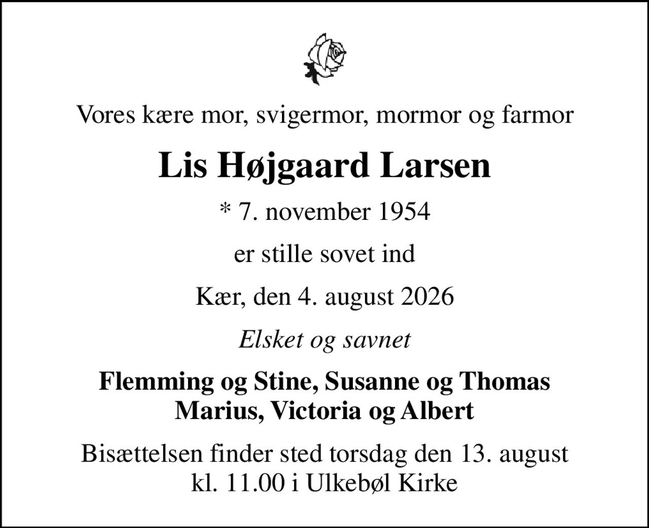 Vores kære mor, svigermor, mormor og farmor
Lis Højgaard Larsen
* 7. november 1954
er stille sovet ind
Kær, den 4. august 2026
Elsket og savnet
Flemming og Stine, Susanne og Thomas Marius, Victoria og Albert
Bisættelsen finder sted torsdag den 13. august kl. 11.00 i Ulkebøl Kirke