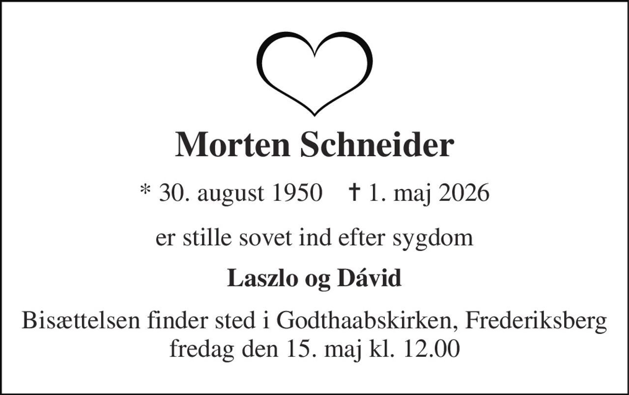 Morten Schneider 
★​ 30. august 1950​    ✝​ 1. maj 2026 
er stille sovet ind efter sygdom 
Laszlo og Dávid 
Bisættelsen​ finder sted i Godthaabskirken, Frederiksberg​ fredag den 15. maj​ kl. 12.00