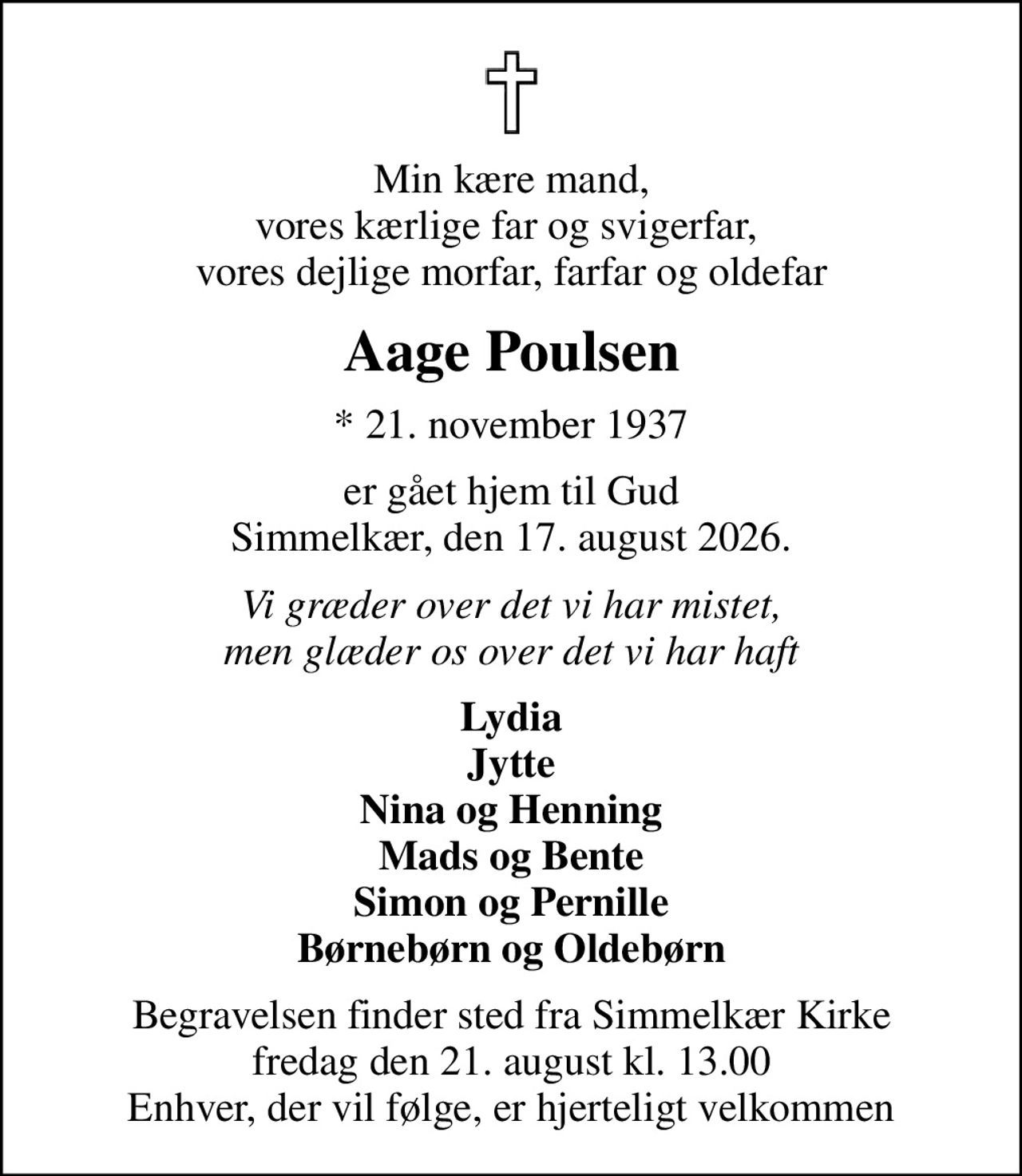 Min kære mand, vores kærlige far og svigerfar,  vores dejlige morfar, farfar og oldefar
Aage Poulsen
* 21. november 1937
er gået hjem til Gud Simmelkær, den 17. august 2026.
Vi græder over det vi har mistet, men glæder os over det vi har haft
Lydia Jytte Nina og Henning Mads og Bente Simon og Pernille Børnebørn og Oldebørn
Begravelsen finder sted fra Simmelkær Kirke  fredag den 21. august kl. 13.00  Enhver, der vil følge, er hjerteligt velkommen