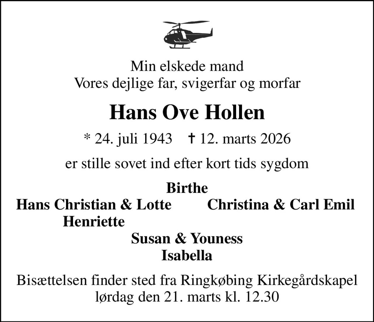 Min elskede mand Vores dejlige far, svigerfar og morfar
Hans Ove Hollen
* 24. juli 1943    ✝ 12. marts 2026
er stille sovet ind efter kort tids sygdom
Birthe
Hans Christian & Lotte
Christina & Carl Emil
Henriette
Bisættelsen finder sted fra Ringkøbing Kirkegårdskapel  lørdag den 21. marts kl. 12.30
