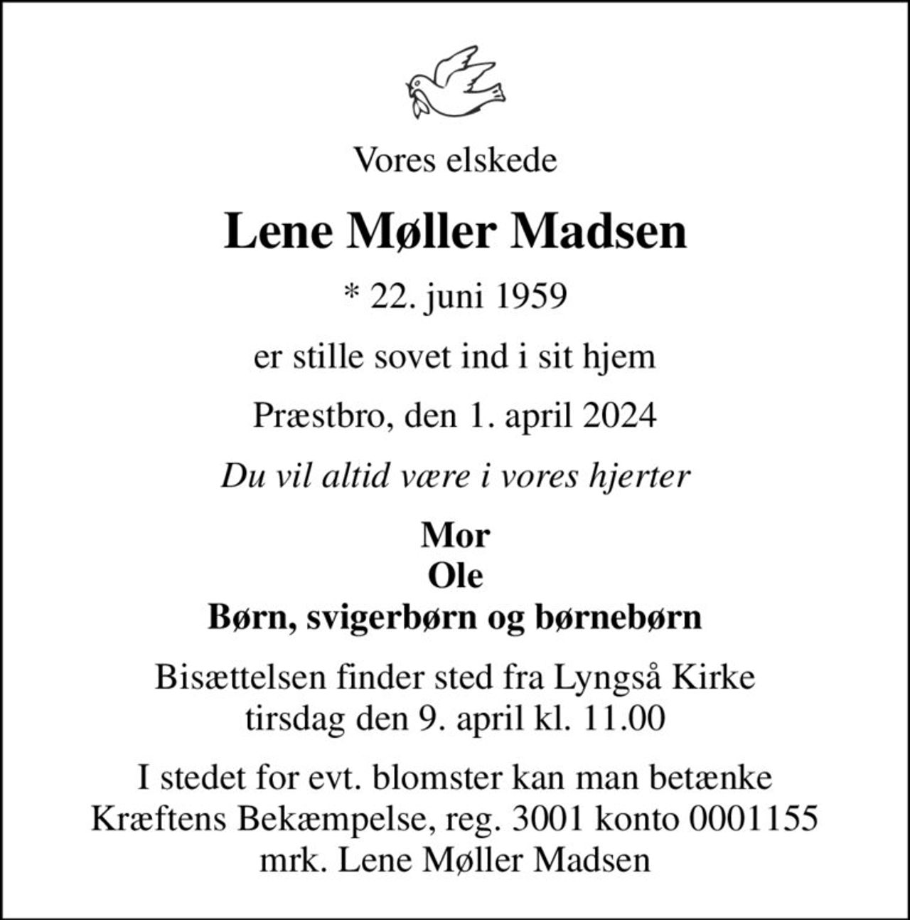 Vores elskede
Lene Møller Madsen
* 22. juni 1959
er stille sovet ind i sit hjem
Præstbro, den 1. april 2024
Du vil altid være i vores hjerter
Mor Ole Børn, svigerbørn og børnebørn
Bisættelsen finder sted fra Lyngså Kirke  tirsdag den 9. april kl. 11.00 
I stedet for evt. blomster kan man betænke
					Kræftens Bekæmpelse reg.3001konto0001155mrk. Lene Møller
					Madsen