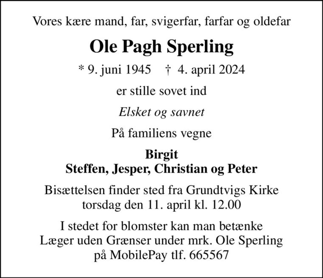 Vores kære mand, far, svigerfar, farfar og oldefar
Ole Pagh Sperling
* 9. juni 1945    ✝ 4. april 2024
er stille sovet ind
Elsket og savnet
På familiens vegne
Birgit Steffen, Jesper, Christian og Peter
Bisættelsen finder sted fra Grundtvigs Kirke  torsdag den 11. april kl. 12.00 
I stedet for evt. blomster kan man betænke
					Læger uden Grænser reg.4190kontonr.10136024mrk. Ole Pagh
					Sperling
I stedet for blomster kan man betænke Læger uden Grænser under mrk. Ole Sperling på MobilePay tlf. 665567