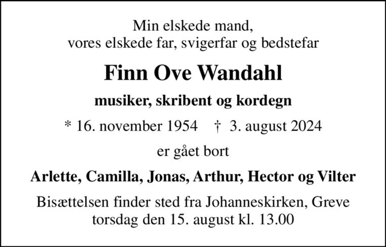 Min elskede mand, vores elskede far, svigerfar og bedstefar
Finn Ove Wandahl
musiker, skribent og kordegn
* 16. november 1954    ✝ 3. august 2024
er gået bort
Arlette, Camilla, Jonas, Arthur, Hector og Vilter
Bisættelsen finder sted fra Johanneskirken, Greve  torsdag den 15. august kl. 13.00