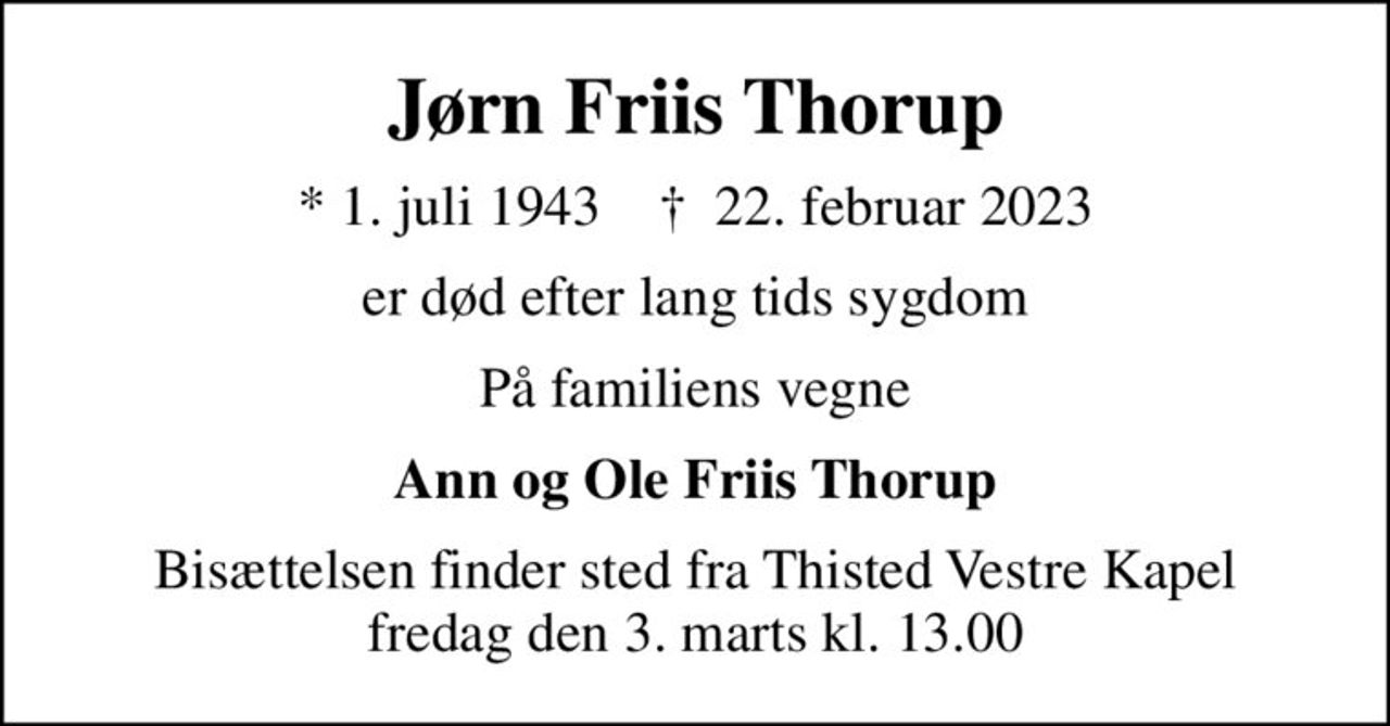 Jørn Friis Thorup
* 1. juli 1943    ✝ 22. februar 2023
er død efter lang tids sygdom
På familiens vegne
Ann og Ole Friis Thorup
Bisættelsen finder sted fra Thisted Vestre Kapel  fredag den 3. marts kl. 13.00