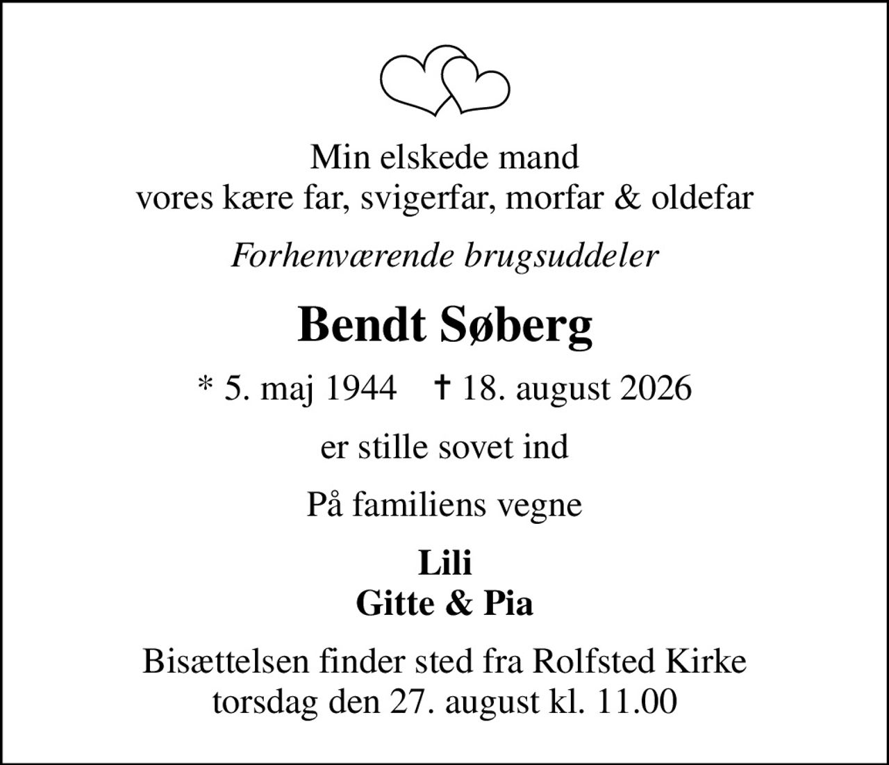Min elskede mand vores kære far, svigerfar, morfar & oldefar
Forhenværende brugsuddeler
Bendt Søberg
* 5. maj 1944    ✝ 18. august 2026
er stille sovet ind
På familiens vegne
Lili Gitte & Pia
Bisættelsen finder sted fra Rolfsted Kirke  torsdag den 27. august kl. 11.00