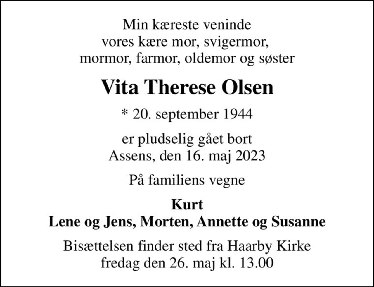 Min kæreste veninde vores kære mor, svigermor,  mormor, farmor, oldemor og søster
Vita Therese Olsen
* 20. september 1944
er pludselig gået bort Assens, den 16. maj 2023
På familiens vegne
Kurt Lene og Jens, Morten, Annette og Susanne
Bisættelsen finder sted fra Haarby Kirke  fredag den 26. maj kl. 13.00