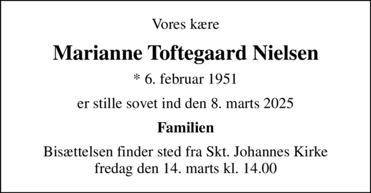 Vores kære
Marianne Toftegaard Nielsen
* 6. februar 1951
er stille sovet ind den 8. marts 2025
Familien
Bisættelsen finder sted fra Skt. Johannes Kirke  fredag den 14. marts kl. 14.00