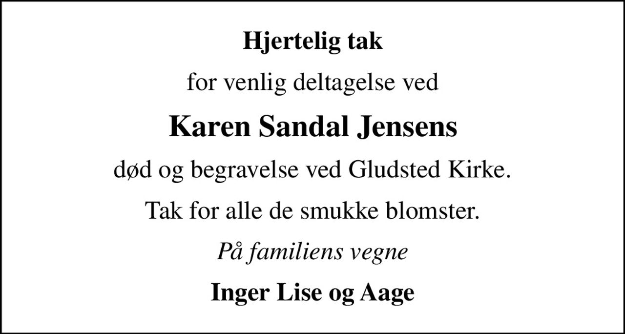 Hjertelig tak
for venlig deltagelse ved
Karen Sandal Jensens
død og begravelse ved Gludsted Kirke.
Tak for alle de smukke blomster.
På familiens vegne
Inger Lise og Aage