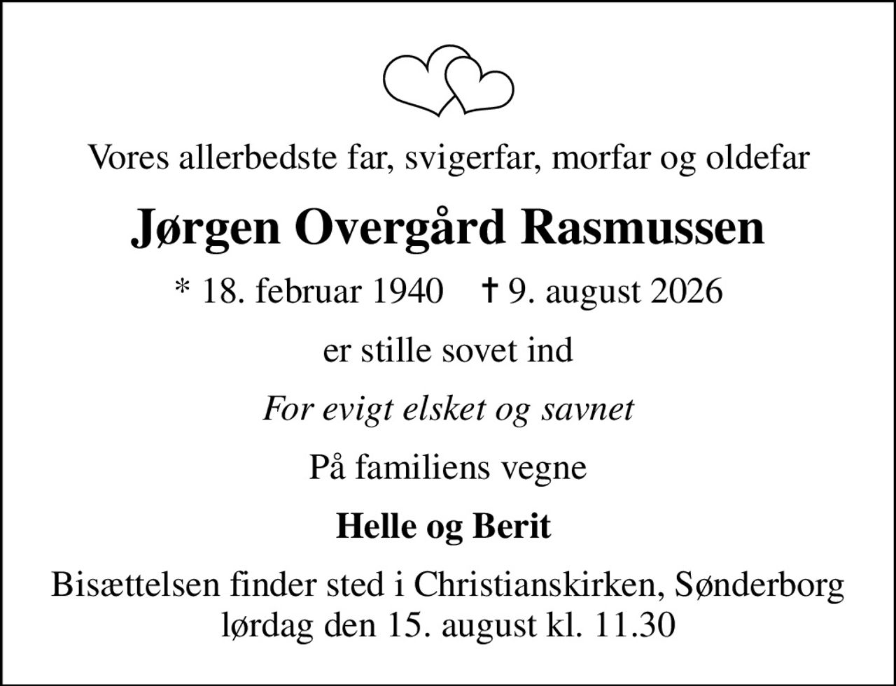 Vores allerbedste far, svigerfar, morfar og oldefar
Jørgen Overgård Rasmussen
* 18. februar 1940    ✝ 9. august 2026
er stille sovet ind
For evigt elsket og savnet
På familiens vegne
Helle og Berit 
Bisættelsen finder sted i Christianskirken, Sønderborg  lørdag den 15. august kl. 11.30
