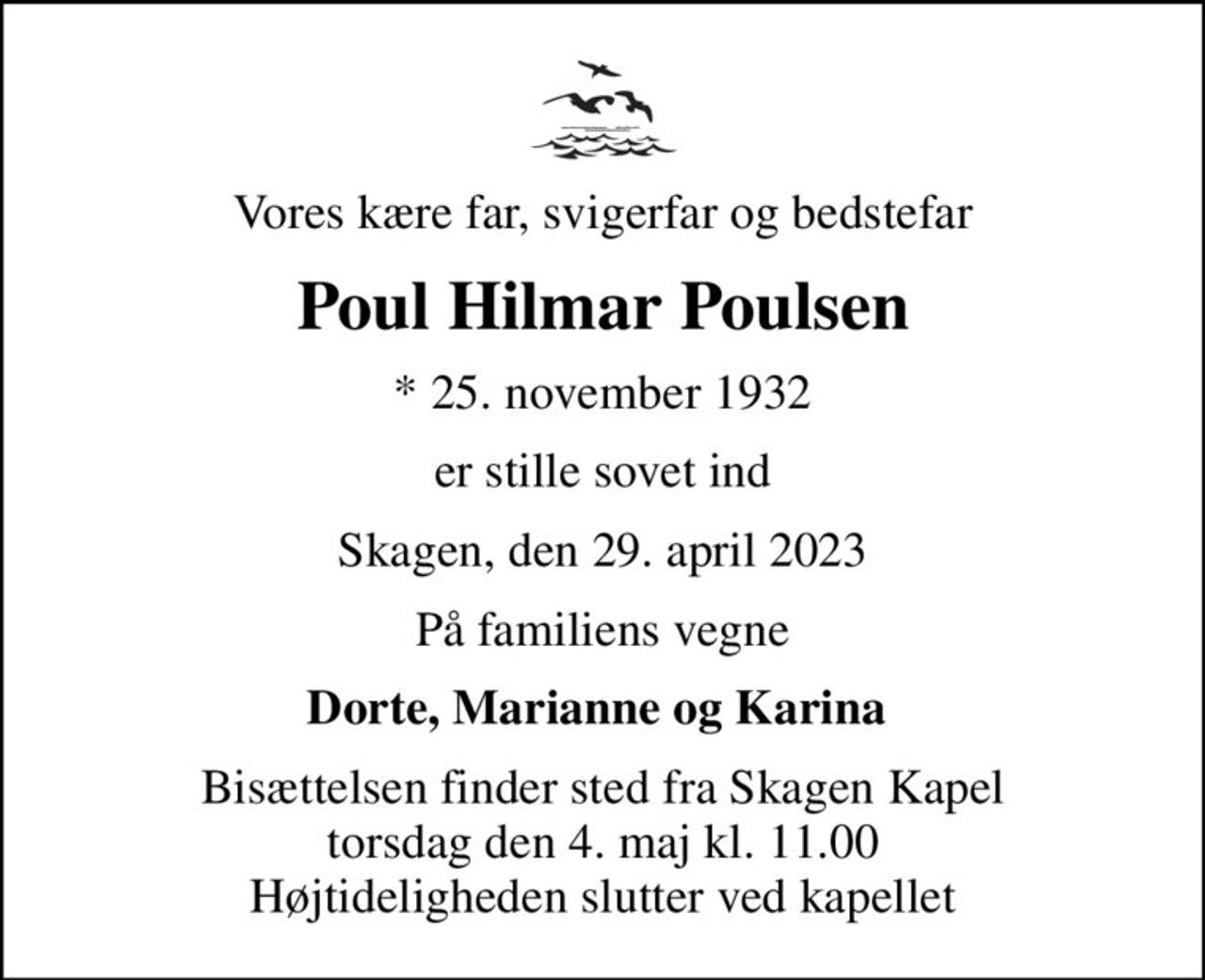 Vores kære far, svigerfar og bedstefar
Poul Hilmar Poulsen
* 25. november 1932
er stille sovet ind
Skagen, den 29. april 2023
På familiens vegne
Dorte, Marianne og Karina 
Bisættelsen finder sted fra Skagen Kapel  torsdag den 4. maj kl. 11.00  Højtideligheden slutter ved kapellet