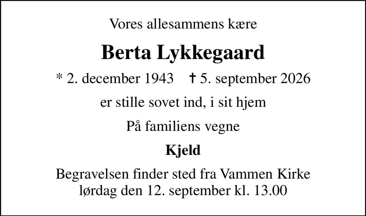 Vores allesammens kære
Berta Lykkegaard
* 2. december 1943    ✝ 5. september 2026
er stille sovet ind, i sit hjem
På familiens vegne
Kjeld
Begravelsen finder sted fra Vammen Kirke  lørdag den 12. september kl. 13.00