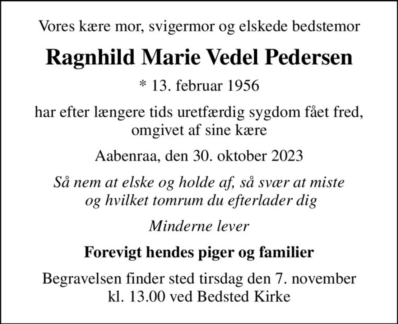 Vores kære mor, svigermor og elskede bedstemor
Ragnhild Marie Vedel Pedersen
* 13. februar 1956
har efter længere tids uretfærdig sygdom fået fred, omgivet af sine kære
Aabenraa, den 30. oktober 2023
Så nem at elske og holde af, så svær at miste  og hvilket tomrum du efterlader dig
Minderne lever
Forevigt hendes piger og familier
Begravelsen finder sted tirsdag den 7. november kl. 13.00 ved Bedsted Kirke