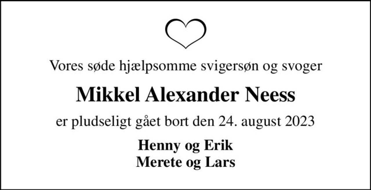 Vores søde hjælpsomme svigersøn og svoger
Mikkel Alexander Neess
er pludseligt gået bort den 24. august 2023
Henny og Erik Merete og Lars