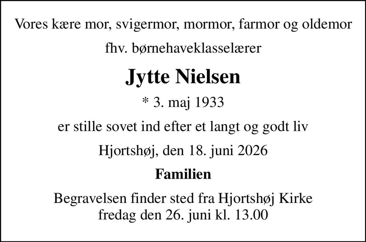 Vores kære mor, svigermor, mormor, farmor og oldemor
fhv. børnehaveklasselærer
Jytte Nielsen
* 3. maj 1933
er stille sovet ind efter et langt og godt liv
Hjortshøj, den 18. juni 2026
Familien
Begravelsen finder sted fra Hjortshøj Kirke fredag den 26. juni kl. 13.00