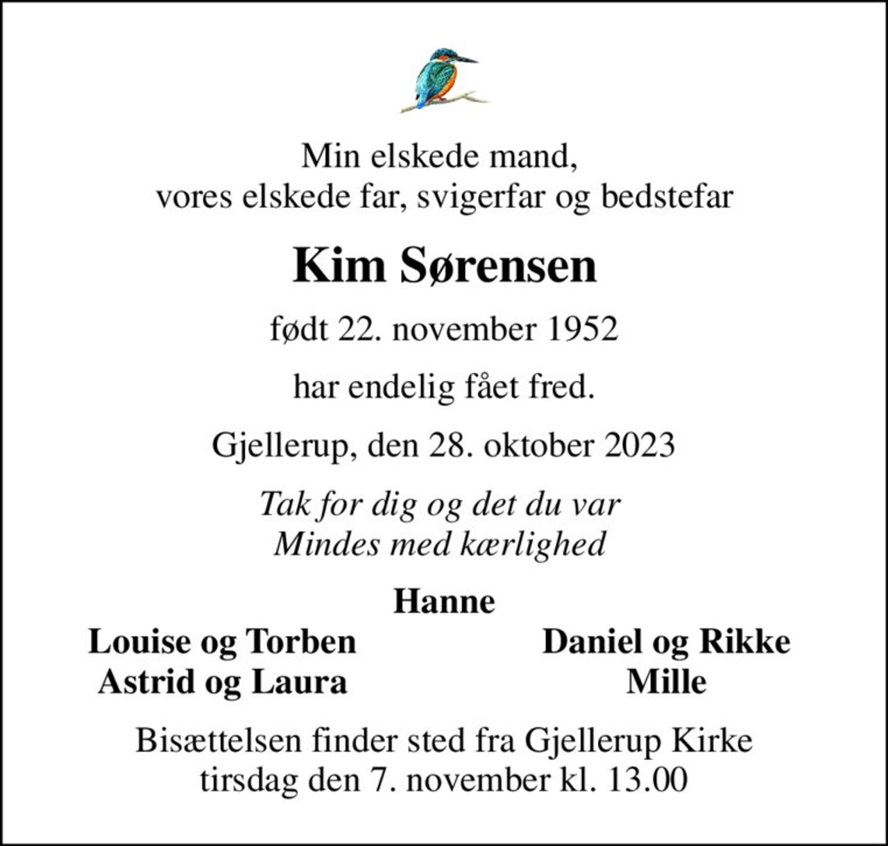 Min elskede mand,  vores elskede far, svigerfar og bedstefar
Kim Sørensen
født 22. november 1952
har endelig fået fred.
Gjellerup, den 28. oktober 2023
Tak for dig og det du var  Mindes med kærlighed 
Hanne
Louise og Torben
Daniel og Rikke
Astrid og Laura
Mille
Bisættelsen finder sted fra Gjellerup Kirke  tirsdag den 7. november kl. 13.00