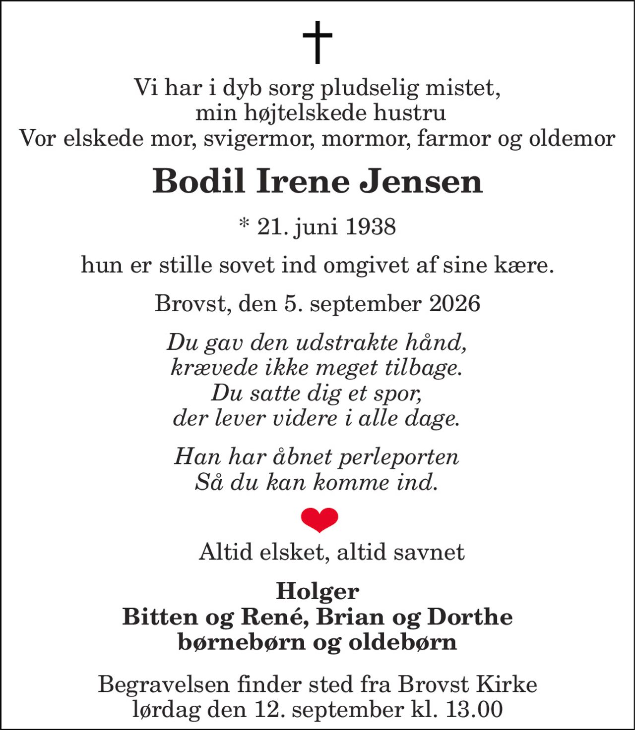 Vi har i dyb sorg pludselig mistet,  min højtelskede hustru Vor elskede mor, svigermor, mormor, farmor og oldemor 
Bodil Irene Jensen 
*​​ 21. juni 1938 
hun er stille sovet ind omgivet af sine kære. 
Brovst, den 5. september 2026 
Du gav den udstrakte hånd, krævede ikke meget tilbage. Du satte dig et spor, der lever videre i alle dage. 
Han har åbnet perleporten Så du kan komme ind. 
Altid elsket, altid savnet 
Holger Bitten og René, Brian og Dorthe børnebørn og oldebørn 
Begravelsen​ finder sted fra Brovst Kirke​ lørdag den 12. september​ kl. 13.00