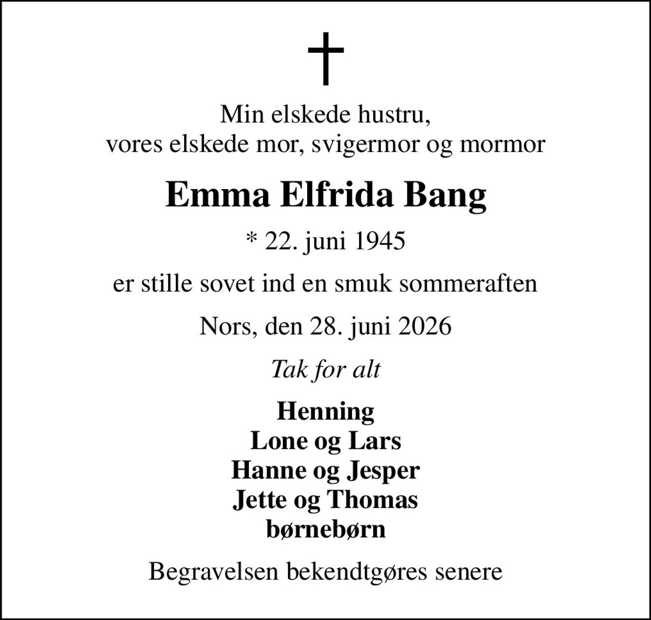 Min elskede hustru, vores elskede mor, svigermor og mormor
Emma Elfrida Bang
* 22. juni 1945
er stille sovet ind en smuk sommeraften
Nors, den 28. juni 2026
Tak for alt
Henning Lone og Lars Hanne og Jesper Jette og Thomas børnebørn
Begravelsen bekendtgøres senere