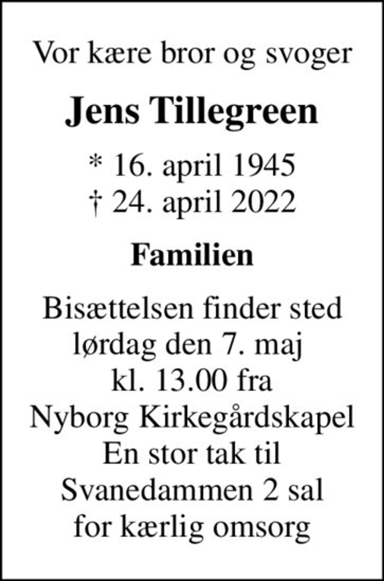 Vor kære bror og svoger
Jens Tillegreen
* 16. april 1945
						✝ 24. april 2022
Familien
Bisættelsen finder sted lørdag den 7. maj  kl. 13.00 fra Nyborg Kirkegårdskapel En stor tak til Svanedammen 2 sal for kærlig omsorg