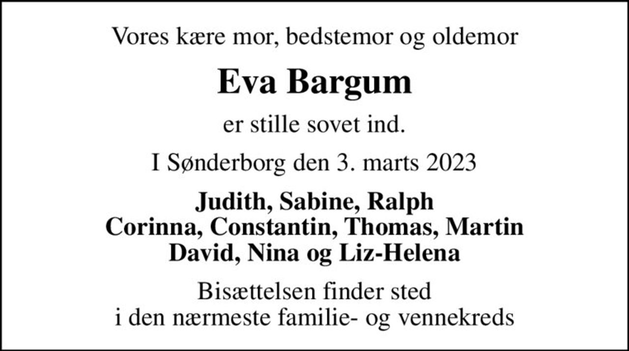 Vores kære mor, bedstemor og oldemor
Eva Bargum
er stille sovet ind.
I Sønderborg den 3. marts 2023
Judith, Sabine, Ralph Corinna, Constantin, Thomas, Martin David, Nina og Liz-Helena
Bisættelsen finder sted i den nærmeste familie- og vennekreds