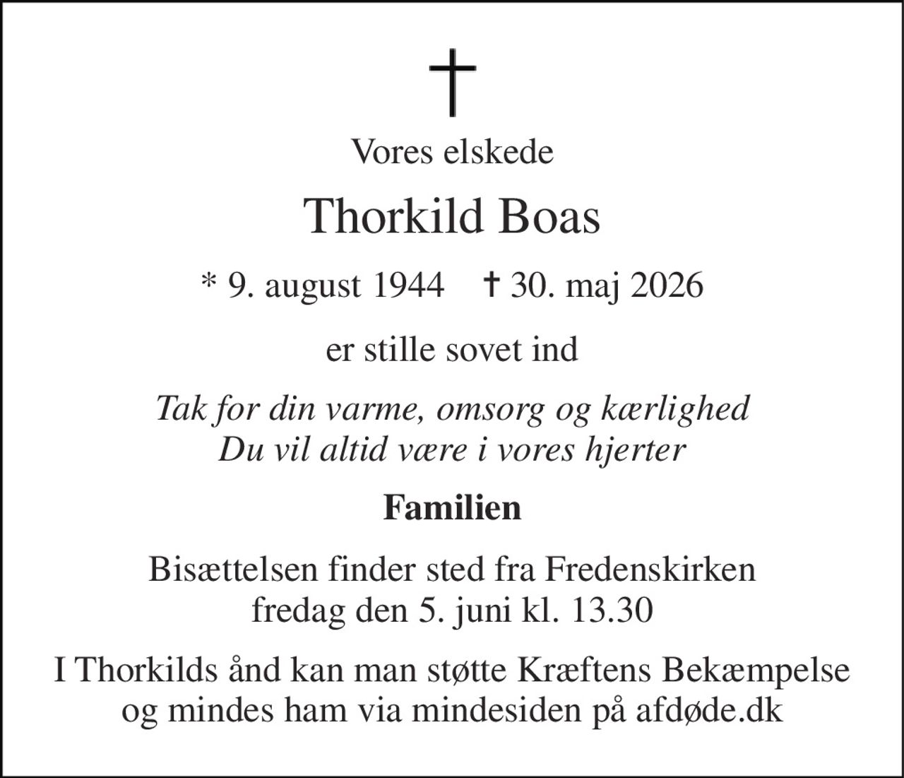 Vores elskede 
Thorkild Boas 
*​ 9. august 1944​    ✝​ 30. maj 2026 
er stille sovet ind 
Tak for din varme, omsorg og kærlighed Du vil altid være i vores hjerter 
Familien 
Bisættelsen​ finder sted fra Fredenskirken​ fredag den 5. juni​ kl. 13.30 
I Thorkilds ånd kan man støtte Kræftens Bekæmpelse og mindes ham via mindesiden på afdøde.dk