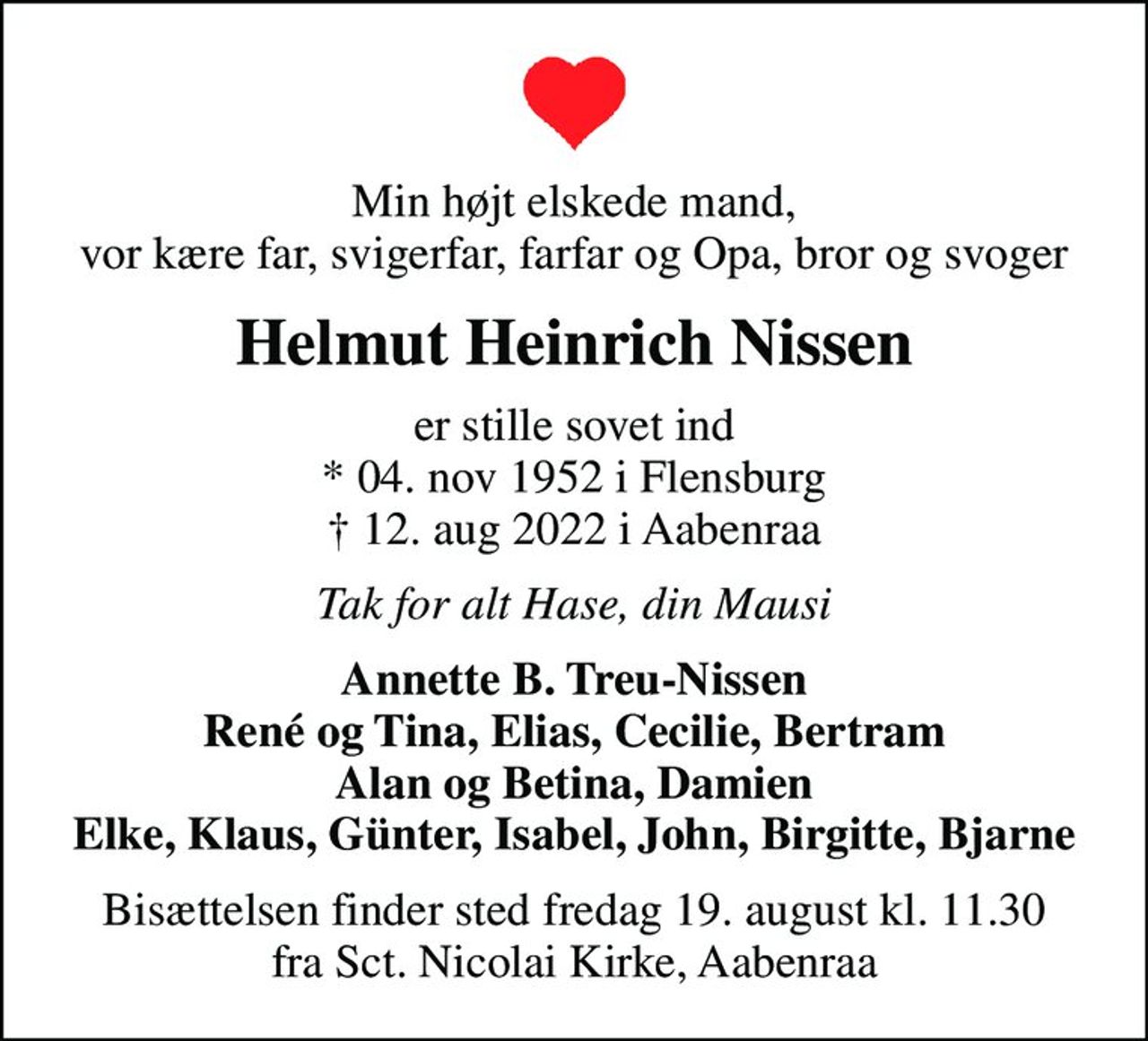 Min højt elskede mand, vor kære far, svigerfar, farfar og Opa, bror og svoger
Helmut Heinrich Nissen
er stille sovet ind * 04. nov 1952 i Flensburg  12. aug 2022 i Aabenraa
Tak for alt Hase, din Mausi
Annette B. Treu-Nissen René og Tina, Elias, Cecilie, Bertram Alan og Betina, Damien Elke, Klaus, Günter, Isabel, John, Birgitte, Bjarne
Bisættelsen finder sted fredag 19. august kl. 11.30 fra Sct. Nicolai Kirke, Aabenraa
