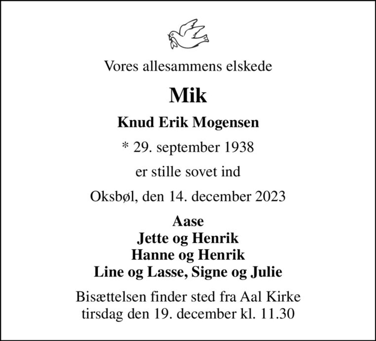 Vores allesammens elskede
Mik
Knud Erik Mogensen
* 29. september 1938
er stille sovet ind
Oksbøl, den 14. december 2023
Aase Jette og Henrik Hanne og Henrik Line og Lasse, Signe og Julie
Bisættelsen finder sted fra Aal Kirke  tirsdag den 19. december kl. 11.30