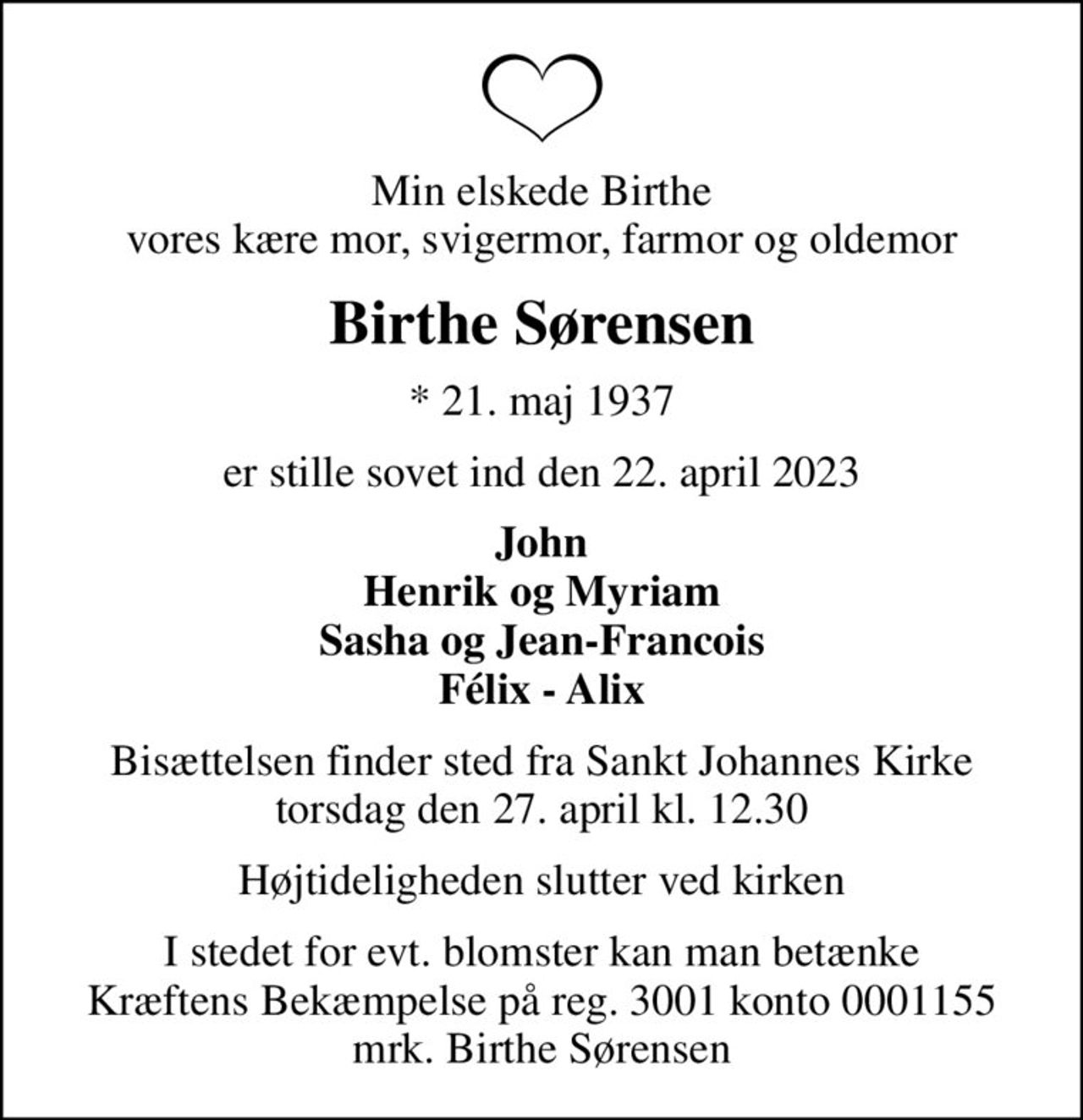 Min elskede Birthe vores kære mor, svigermor, farmor og oldemor
Birthe Sørensen
* 21. maj 1937
er stille sovet ind den 22. april 2023
John Henrik og Myriam Sasha og Jean-Francois Félix - Alix
Bisættelsen finder sted fra Sankt Johannes Kirke  torsdag den 27. april kl. 12.30 
Højtideligheden slutter ved kirken
I stedet for evt. blomster kan man betænke Kræftens Bekæmpelse på reg. 3001 konto 0001155 mrk. Birthe Sørensen