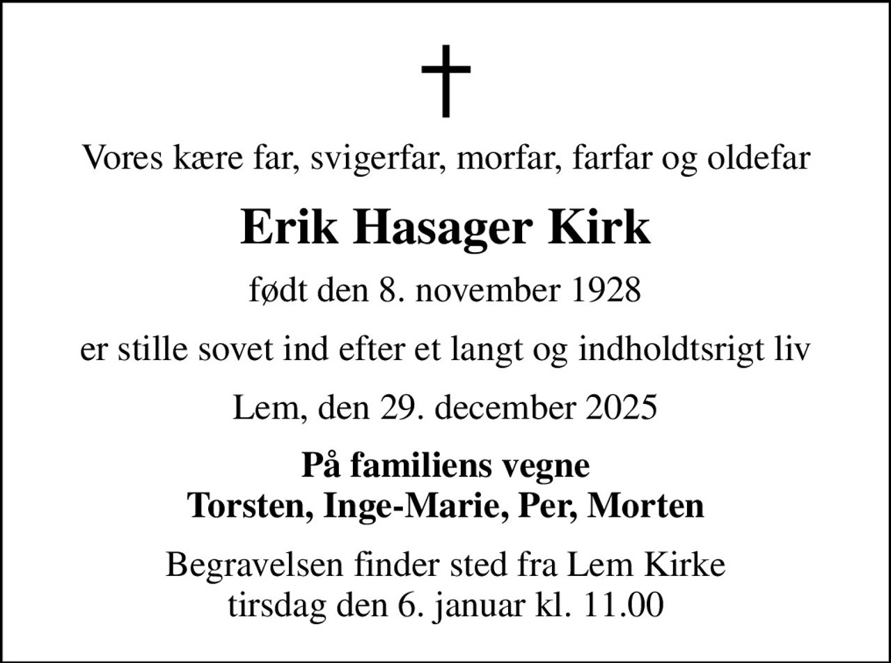 Vores kære far, svigerfar, morfar, farfar og oldefar
Erik Hasager Kirk
født den 8. november 1928
er stille sovet ind efter et langt og indholdtsrigt liv
Lem, den 29. december 2025
På familiens vegne Torsten, Inge-Marie, Per, Morten
Begravelsen finder sted fra Lem Kirke  tirsdag den 6. januar kl. 11.00