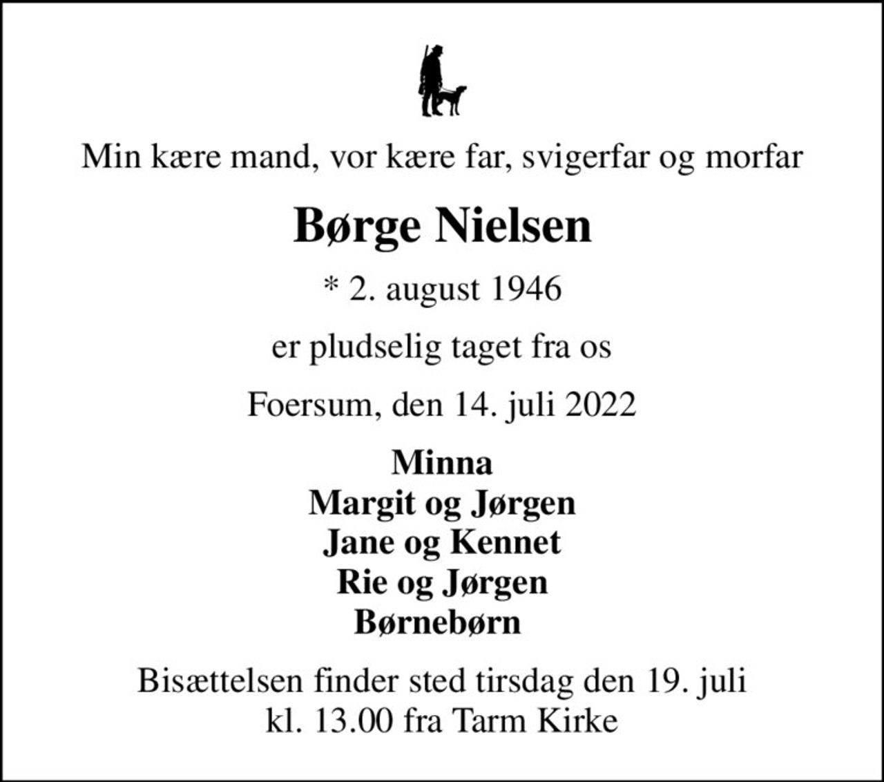 Min kære mand, vor kære far, svigerfar og morfar
Børge Nielsen
* 2. august 1946
er pludselig taget fra os
Foersum, den 14. juli 2022
Minna Margit og Jørgen Jane og Kennet Rie og Jørgen Børnebørn 
Bisættelsen finder sted tirsdag den 19. juli kl. 13.00 fra Tarm Kirke
