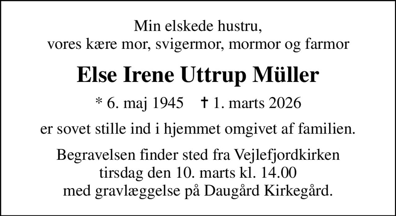 Min elskede hustru, vores kære mor, svigermor, mormor og farmor
Else Irene Uttrup Müller
* 6. maj 1945    ✝ 1. marts 2026
er sovet stille ind i hjemmet omgivet af familien.
Begravelsen finder sted fra Vejlefjordkirken tirsdag den 10. marts kl. 14.00 med gravlæggelse på Daugård Kirkegård.