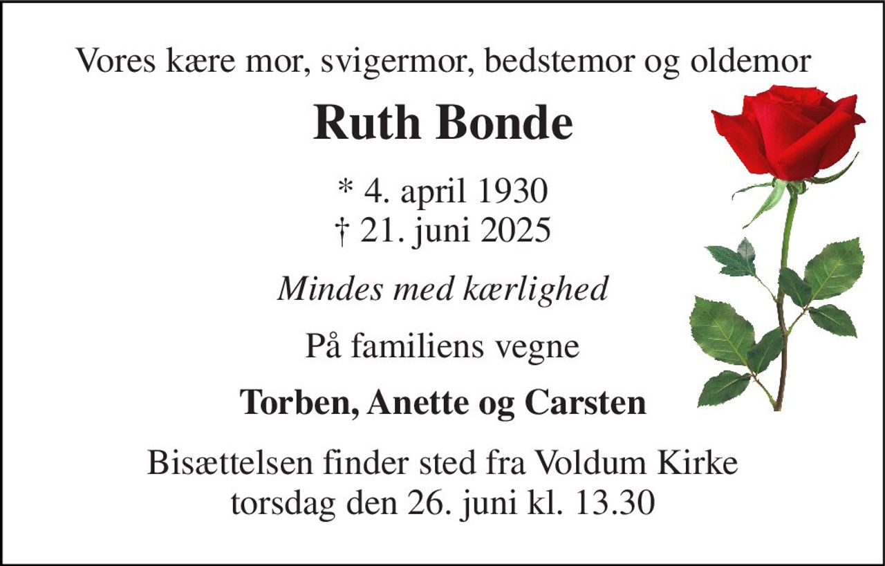 Vores kære mor, svigermor, bedstemor og oldemor 
Ruth Bonde 
* 4. april 1930 † 21. juni 2025 
Mindes med kærlighed 
På familiens vegne 
Torben, Anette og Carsten 
Bisættelsen​ finder sted fra Voldum Kirke​ torsdag den 26. juni​ kl. 13.30