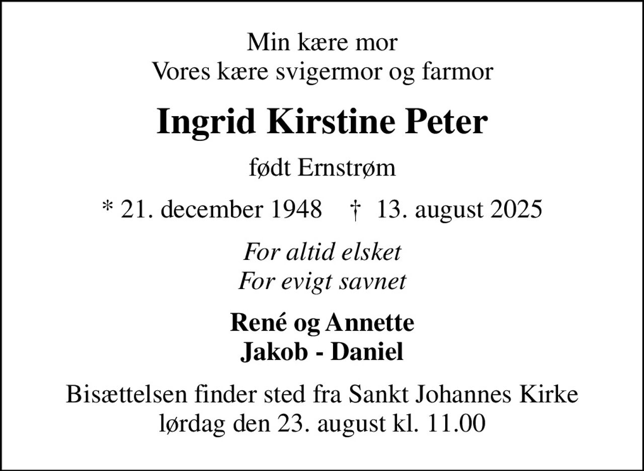 Min kære mor Vores kære svigermor og farmor
Ingrid Kirstine Peter
født Ernstrøm
* 21. december 1948    ✝ 13. august 2025
For altid elsket For evigt savnet
René og Annette Jakob - Daniel
Bisættelsen finder sted fra Sankt Johannes Kirke  lørdag den 23. august kl. 11.00