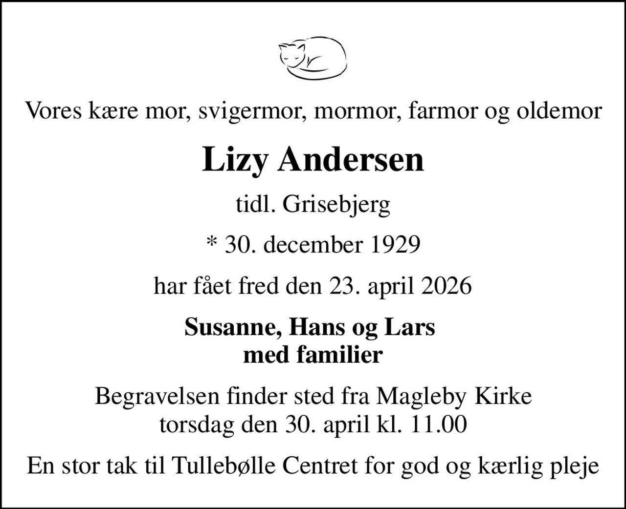 Vores kære mor, svigermor, mormor, farmor og oldemor
Lizy Andersen
tidl. Grisebjerg
* 30. december 1929
har fået fred den 23. april 2026
Susanne, Hans og Lars  med familier
Begravelsen finder sted fra Magleby Kirke  torsdag den 30. april kl. 11.00 
En stor tak til Tullebølle Centret for god og kærlig pleje