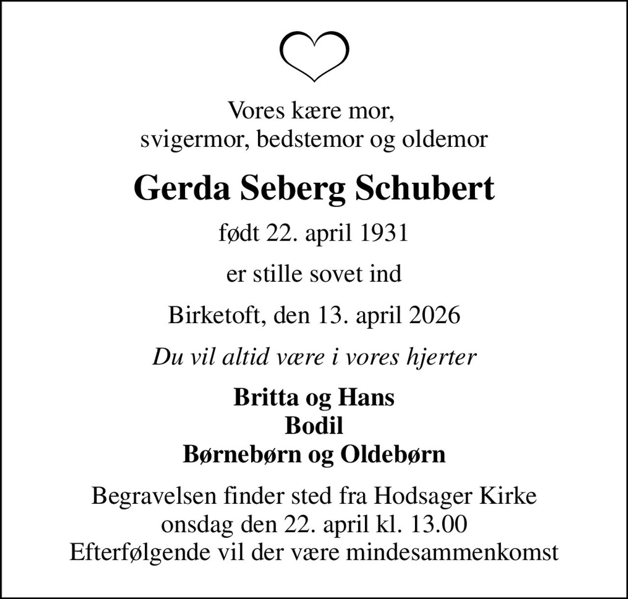 Vores kære mor,  svigermor, bedstemor og oldemor
Gerda Seberg Schubert
født 22. april 1931
er stille sovet ind
Birketoft, den 13. april 2026
Du vil altid være i vores hjerter
Britta og Hans Bodil Børnebørn og Oldebørn
Begravelsen finder sted fra Hodsager Kirke  onsdag den 22. april kl. 13.00  Efterfølgende vil der være mindesammenkomst