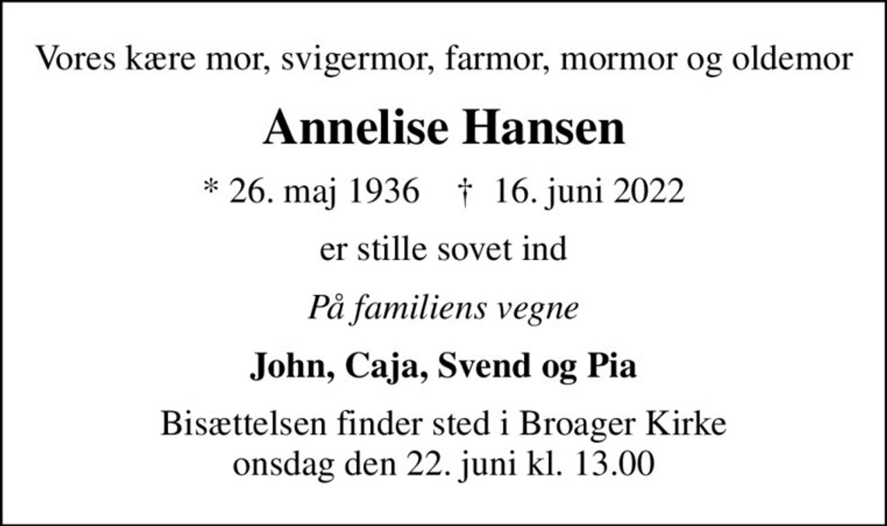 Vores kære mor, svigermor, farmor, mormor og oldemor
Annelise Hansen
* 26. maj 1936    ✝ 16. juni 2022
er stille sovet ind
På familiens vegne
John, Caja, Svend og Pia
Bisættelsen finder sted i Broager Kirke  onsdag den 22. juni kl. 13.00