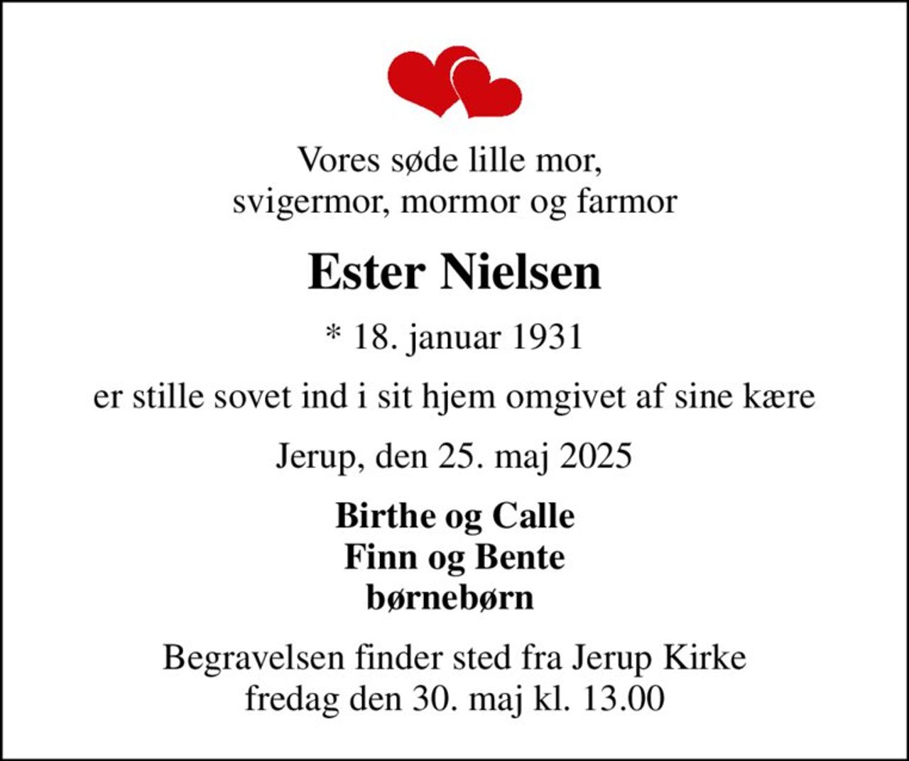 Vores søde lille mor,  svigermor, mormor og farmor
Ester Nielsen
* 18. januar 1931
er stille sovet ind i sit hjem omgivet af sine kære
Jerup, den 25. maj 2025
Birthe og Calle Finn og Bente børnebørn 
Begravelsen finder sted fra Jerup Kirke  fredag den 30. maj kl. 13.00