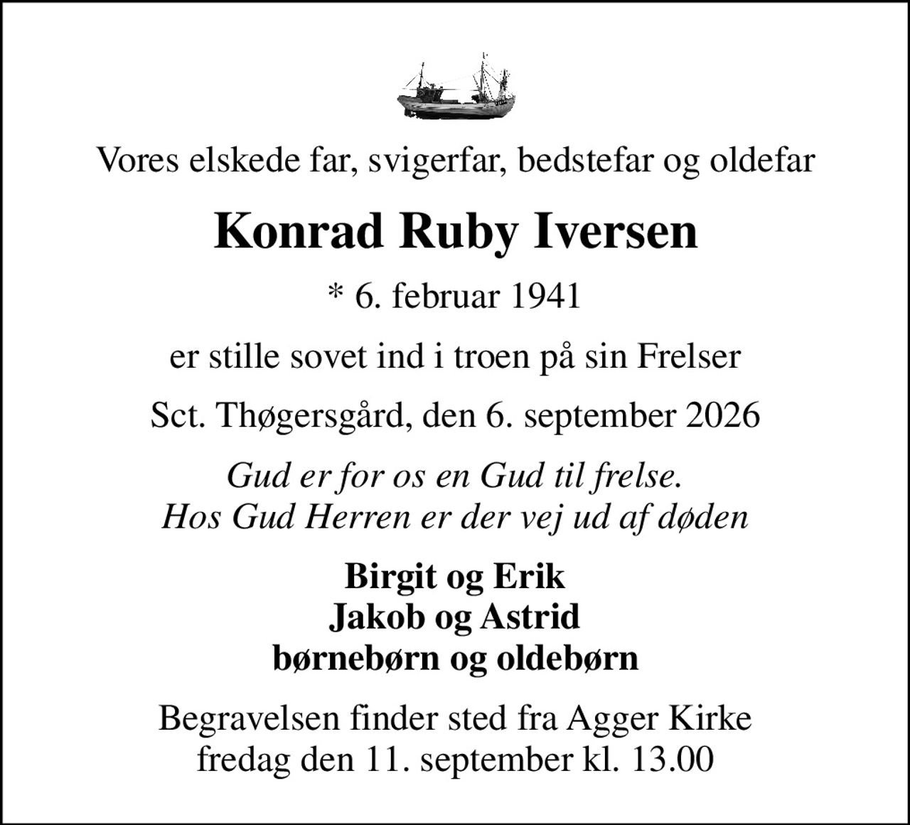 Vores elskede far, svigerfar, bedstefar og oldefar
Konrad Ruby Iversen
* 6. februar 1941
er stille sovet ind i troen på sin Frelser
Sct. Thøgersgård, den 6. september 2026
Gud er for os en Gud til frelse. Hos Gud Herren er der vej ud af døden
Birgit og Erik Jakob og Astrid børnebørn og oldebørn
Begravelsen finder sted fra Agger Kirke  fredag den 11. september kl. 13.00