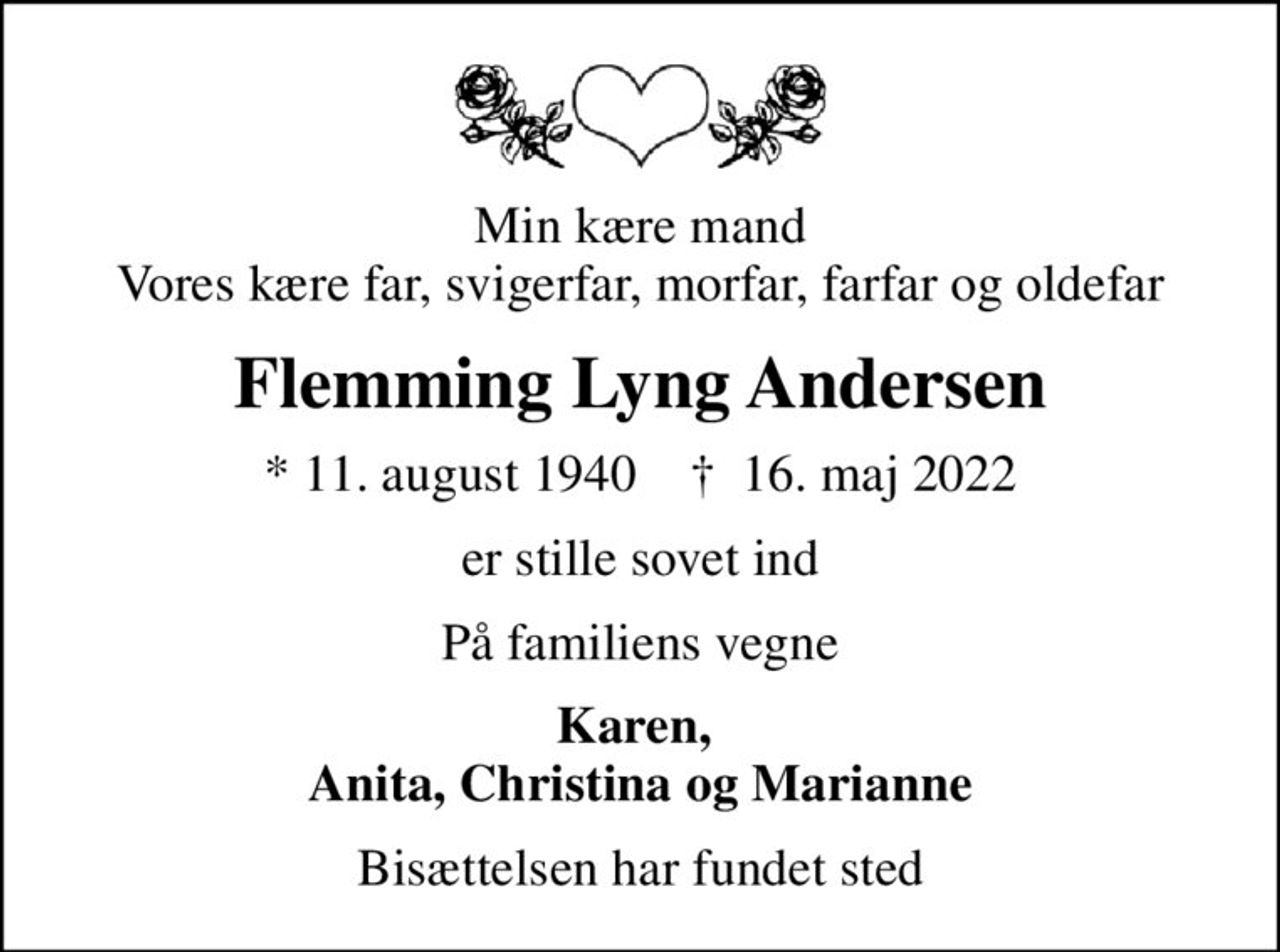 Min kære mand Vores kære far, svigerfar, morfar, farfar og oldefar
Flemming Lyng Andersen
* 11. august 1940    ✝ 16. maj 2022
er stille sovet ind
På familiens vegne
Karen,  Anita, Christina og Marianne
Bisættelsen har fundet sted