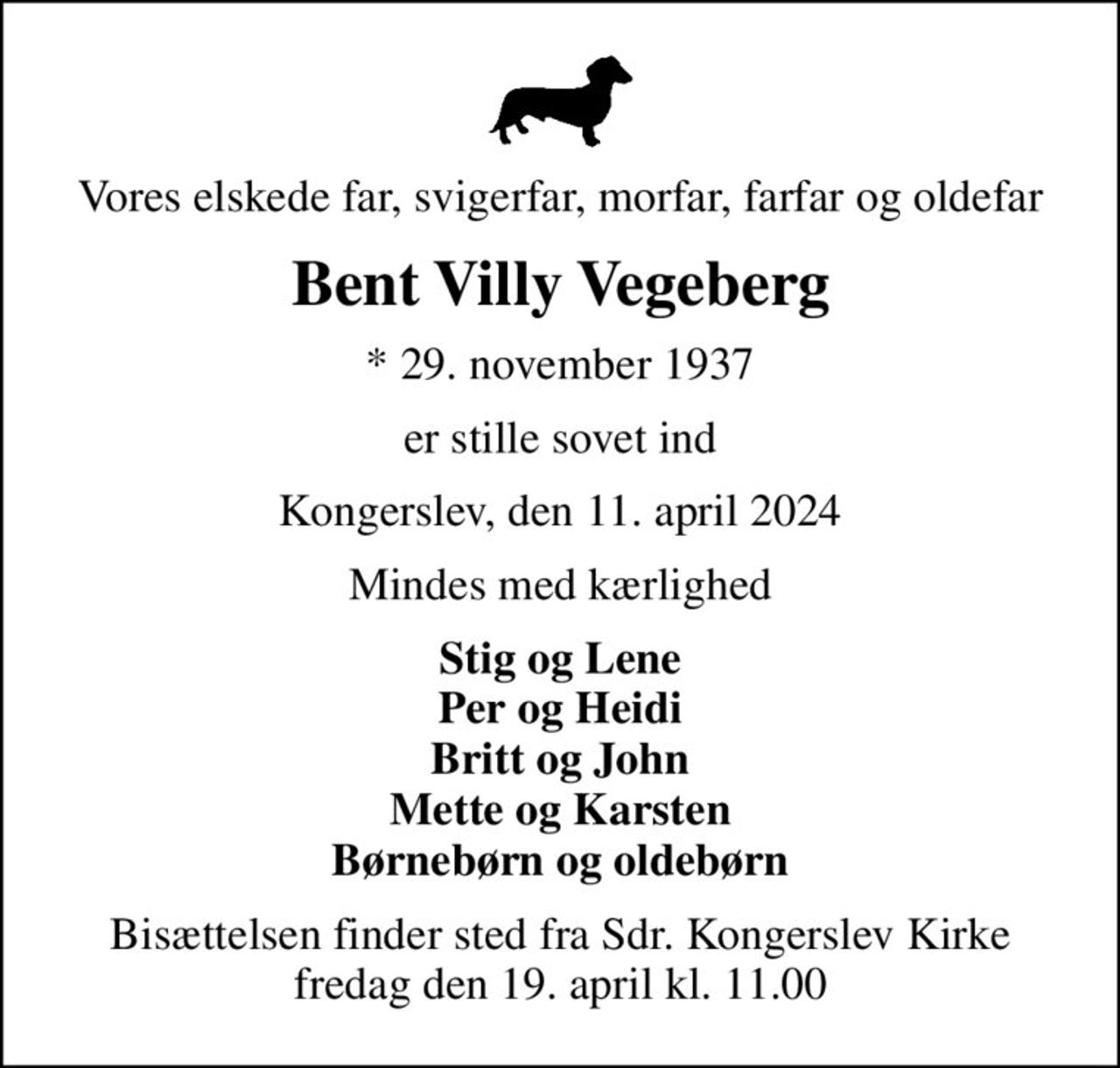 Vores elskede far, svigerfar, morfar, farfar og oldefar
Bent Villy Vegeberg
* 29. november 1937
er stille sovet ind
Kongerslev, den 11. april 2024
Mindes med kærlighed
Stig og Lene Per og Heidi Britt og John Mette og Karsten Børnebørn og oldebørn
Bisættelsen finder sted fra Sdr. Kongerslev Kirke fredag den 19. april kl. 11.00