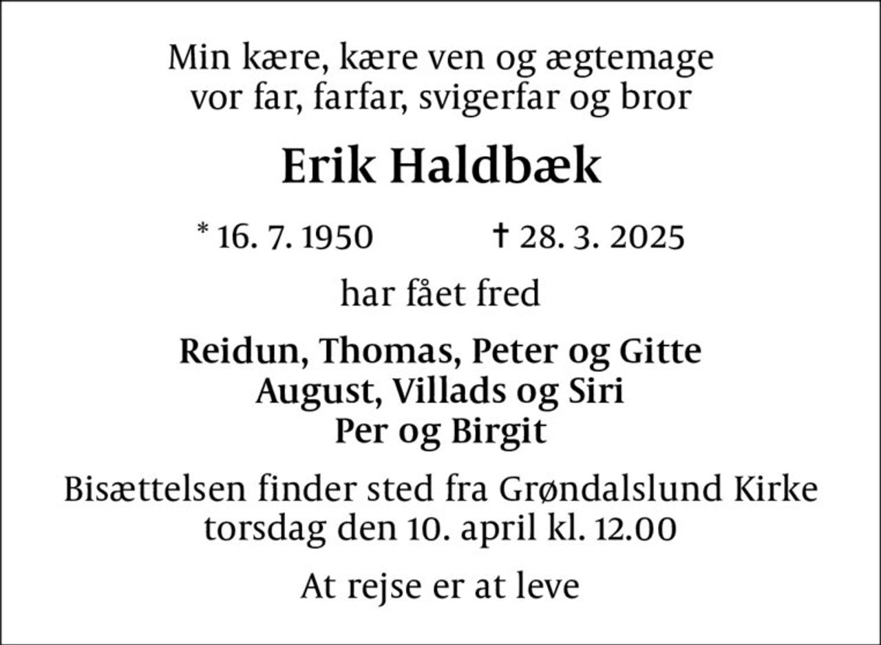 Min kære, kære ven og ægtemage vor far, farfar, svigerfar og bror
Erik Haldbæk
* 16.7.1950    ✝ 28.3.2025
har fået fred
Reidun, Thomas, Peter og Gitte August, Villads og Siri Per og Birgit
Bisættelsen finder sted fra Grøndalslund Kirke  torsdag den 10. april kl. 12.00 
At rejse er at leve