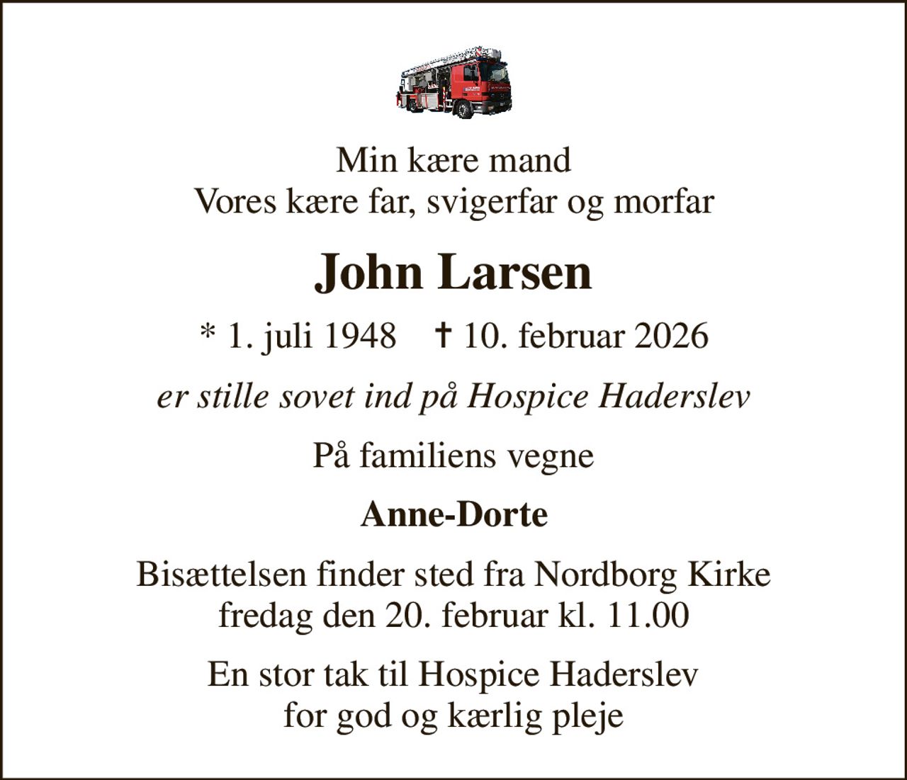 Min kære mand Vores kære far, svigerfar og morfar
John Larsen
* 1. juli 1948    ✝ 10. februar 2026
er stille sovet ind på Hospice Haderslev
På familiens vegne
Anne-Dorte
Bisættelsen finder sted fra Nordborg Kirke  fredag den 20. februar kl. 11.00 
En stor tak til Hospice Haderslev for god og kærlig pleje