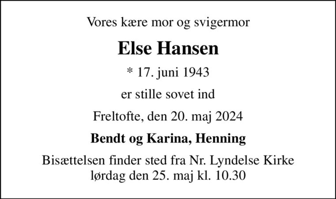 Vores kære mor og svigermor
Else Hansen
* 17. juni 1943
er stille sovet ind
Freltofte, den 20. maj 2024
Bendt og Karina, Henning
Bisættelsen finder sted fra Nr. Lyndelse Kirke  lørdag den 25. maj kl. 10.30
