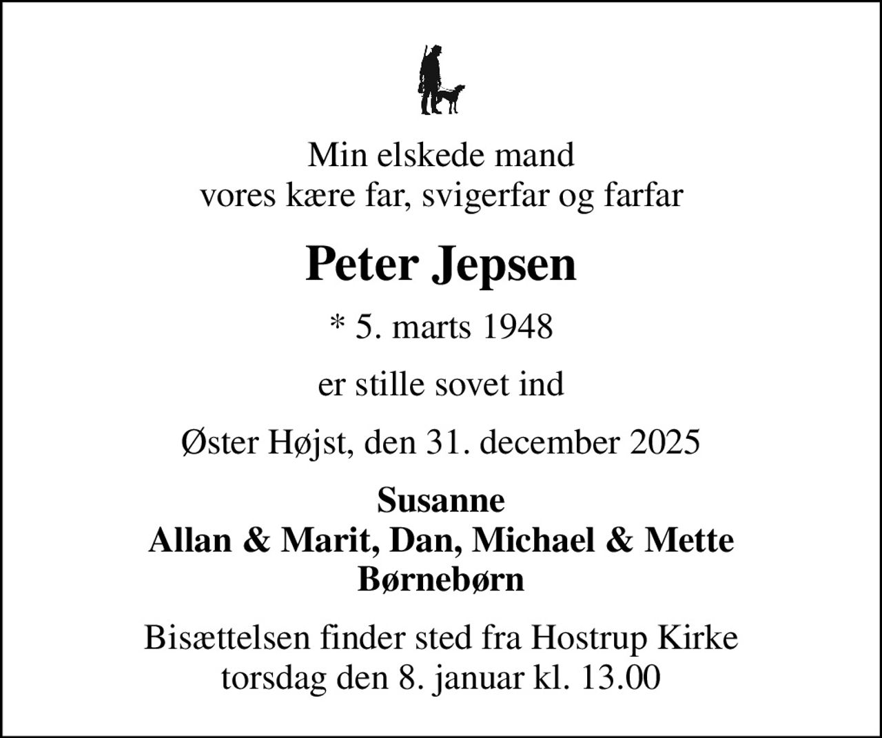 Min elskede mand vores kære far, svigerfar og farfar
Peter Jepsen
* 5. marts 1948
er stille sovet ind
Øster Højst, den 31. december 2025
Susanne Allan & Marit, Dan, Michael & Mette Børnebørn
Bisættelsen finder sted fra Hostrup Kirke  torsdag den 8. januar kl. 13.00