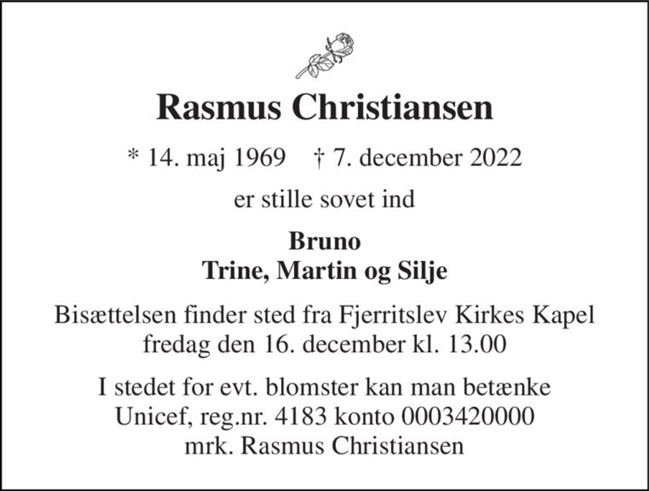 Rasmus Christiansen 
* 14. maj 1969    † 7. december 2022 
er stille sovet ind 
Bruno Trine, Martin og Silje 
Bisættelsen finder sted fra Fjerritslev Kirkes Kapel fredag den 16. december kl. 13.00 
I stedet for evt. blomster kan man betænke Unicef, reg.nr. 4183 konto 0003420000 mrk. Rasmus Christiansen