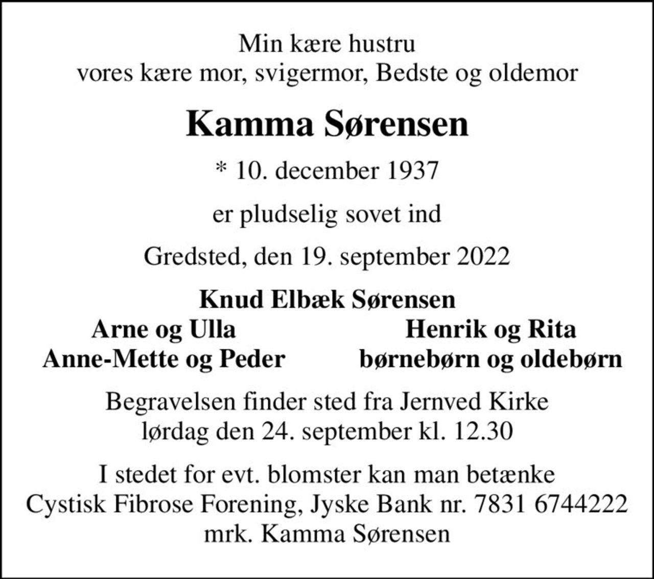 Min kære hustru vores kære mor, svigermor, Bedste og oldemor
Kamma Sørensen
* 10. december 1937
er pludselig sovet ind
Gredsted, den 19. september 2022
Knud Elbæk Sørensen
Arne og Ulla
Henrik og Rita
Anne-Mette og Peder
børnebørn og oldebørn
Begravelsen finder sted fra Jernved Kirke  lørdag den 24. september kl. 12.30 
I stedet for evt. blomster kan man betænke
					Cystisk Fibrose Forening JyskeBanknr.78316744222mrk. Kamma
					Sørensen