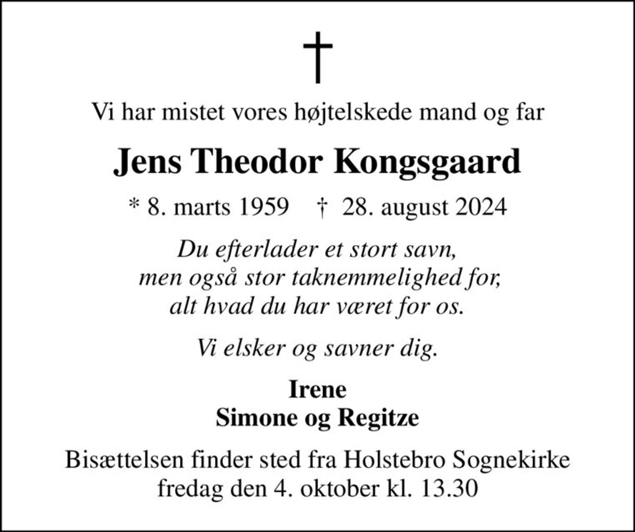Vi har mistet vores højtelskede mand og far
Jens Theodor Kongsgaard
* 8. marts 1959    ✝ 28. august 2024
Du efterlader et stort savn,  men også stor taknemmelighed for, alt hvad du har været for os.
Vi elsker og savner dig.
Irene Simone og Regitze
Bisættelsen finder sted fra Holstebro Sognekirke fredag den 4. oktober kl. 13.30