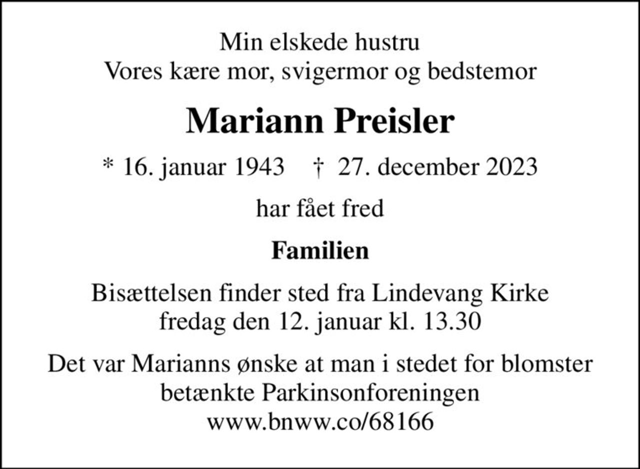 Min elskede hustru Vores kære mor, svigermor og bedstemor
Mariann Preisler
* 16. januar 1943    ✝ 27. december 2023
har fået fred
Familien
Bisættelsen finder sted fra Lindevang Kirke  fredag den 12. januar kl. 13.30 
Det var Marianns ønske at man i stedet for blomster betænkte Parkinsonforeningen www.bnww.co/68166
I stedet for evt. blomster kan man betænke
					Parkinsonforeningen kontonr.54707022895mrk. Mariann
					Preisler