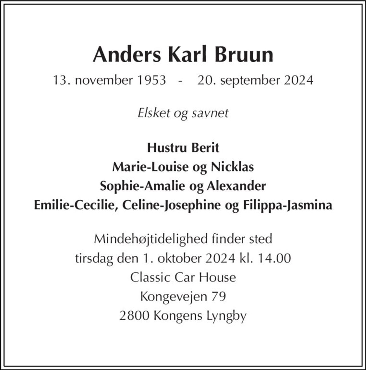 Anders Karl Bruun 
13. november 1953   -    20. september 2024 
Elsket og savnet 
Hustru Berit 
Marie-Louise og Nicklas 
Sophie-Amalie og Alexander 
Emilie-Cecilie, Celine-Josephine og Filippa-Jasmina 
Mindehøjtidelighed finder sted 
tirsdag den 1. oktober 2024 kl. 14.00 
Classic Car House 
Kongevejen 79 
2800 Kongens Lyngby