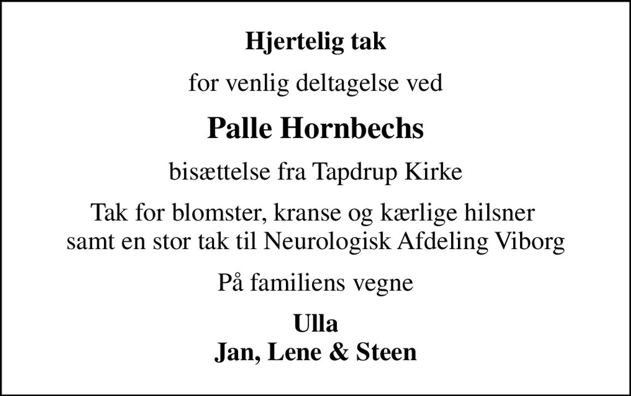 Hjertelig tak
for venlig deltagelse ved
Palle Hornbechs
bisættelse fra Tapdrup Kirke
Tak for blomster, kranse og kærlige hilsner  samt en stor tak til Neurologisk Afdeling Viborg
På familiens vegne
Ulla Jan, Lene & Steen